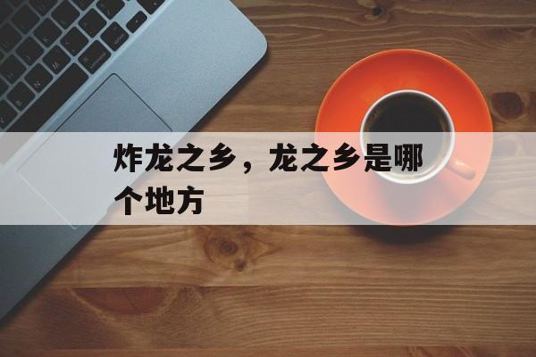 炸龙之乡，龙之乡是哪个地方-第1张图片-