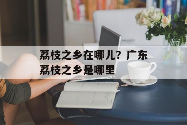 荔枝之乡在哪儿？广东荔枝之乡是哪里-第1张图片-