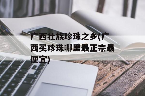 广西壮族珍珠之乡(广西买珍珠哪里最正宗最便宜)-第1张图片-