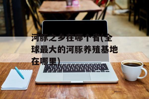 河豚之乡在哪个省(全球最大的河豚养殖基地在哪里)-第1张图片-