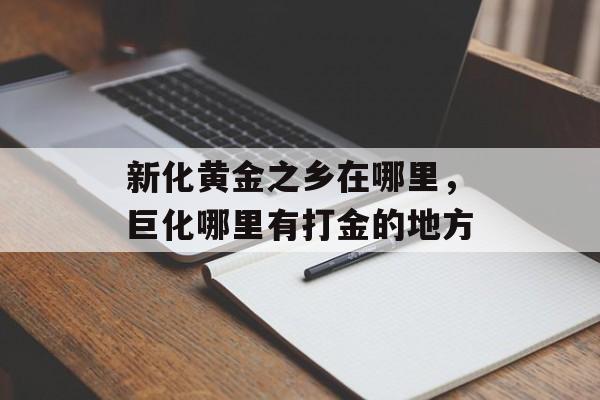 新化黄金之乡在哪里，巨化哪里有打金的地方-第1张图片-