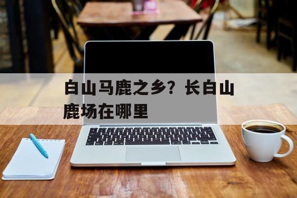 白山马鹿之乡？长白山鹿场在哪里-第1张图片-