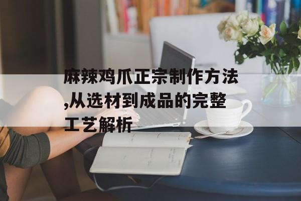 麻辣鸡爪正宗制作方法,从选材到成品的完整工艺解析-第1张图片-
