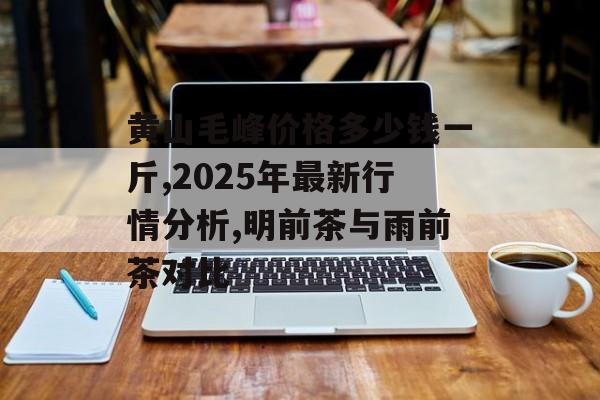 黄山毛峰价格多少钱一斤,2025年最新行情分析,明前茶与雨前茶对比-第1张图片-