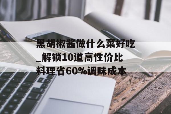 黑胡椒酱做什么菜好吃_解锁10道高性价比料理省60%调味成本-第1张图片-